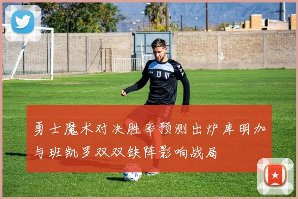 勇士魔术对决胜率预测出炉库明加与班凯罗双双缺阵影响战局