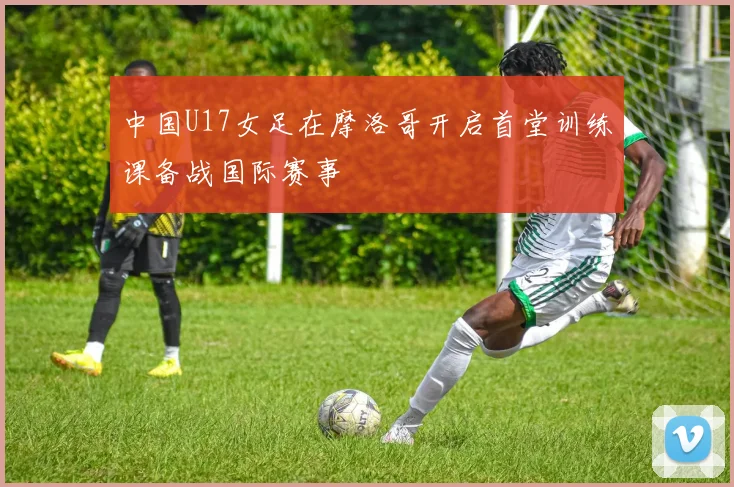 中国U17女足在摩洛哥开启首堂训练课备战国际赛事