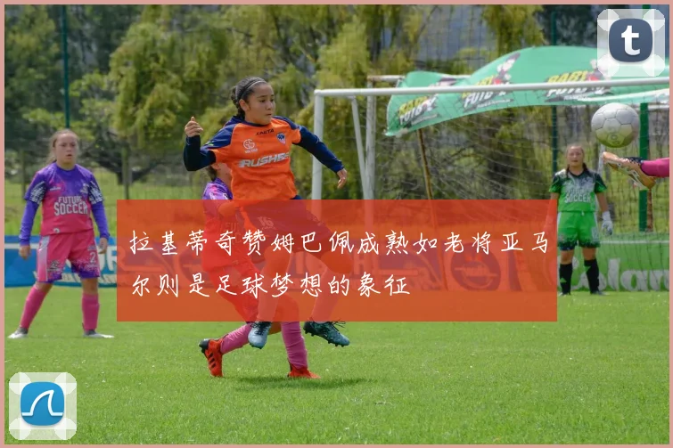 拉基蒂奇赞姆巴佩成熟如老将亚马尔则是足球梦想的象征