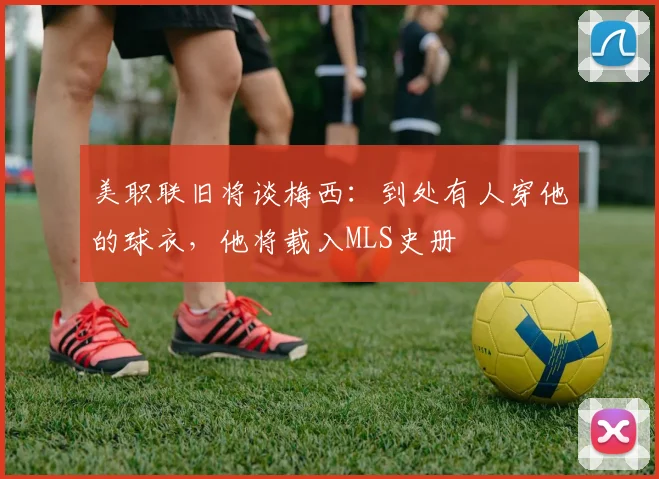 美职联旧将谈梅西：到处有人穿他的球衣，他将载入MLS史册