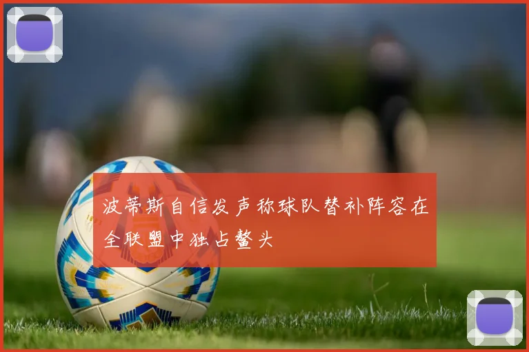 波蒂斯自信发声称球队替补阵容在全联盟中独占鳌头