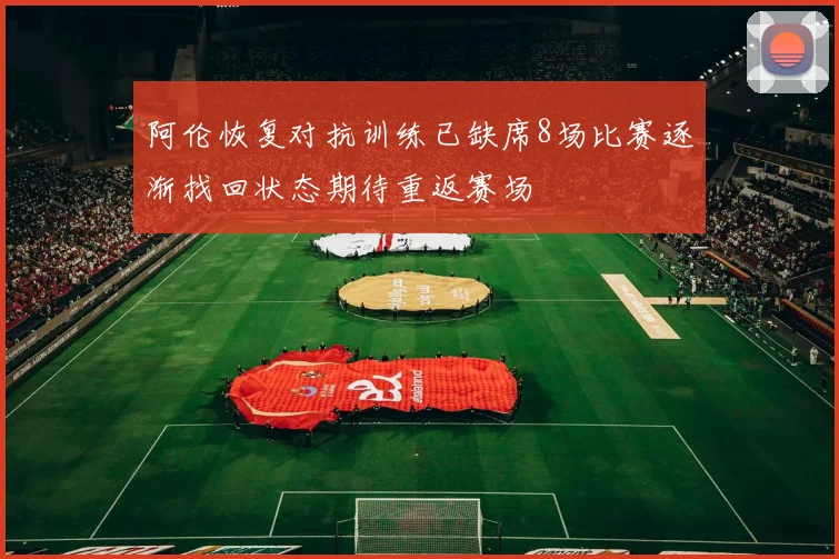 阿伦恢复对抗训练已缺席8场比赛逐渐找回状态期待重返赛场