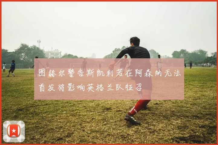 图赫尔警告斯凯利若在阿森纳无法首发将影响英格兰队征召