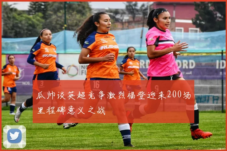 瓜帅谈英超竞争激烈福登迎来200场里程碑意义之战
