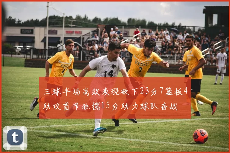 三球半场高效表现砍下23分7篮板4助攻首节独揽15分助力球队奋战