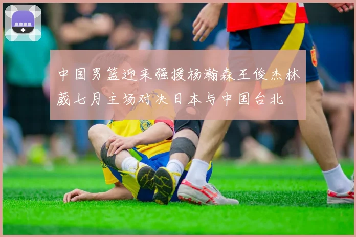中国男篮迎来强援杨瀚森王俊杰林葳七月主场对决日本与中国台北
