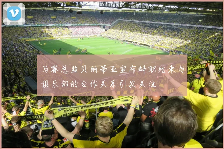 马赛总监贝纳蒂亚宣布辞职结束与俱乐部的合作关系引发关注