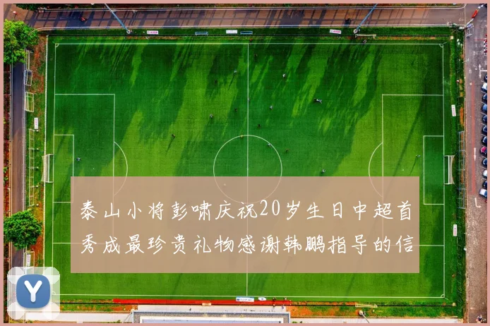 泰山小将彭啸庆祝20岁生日中超首秀成最珍贵礼物感谢韩鹏指导的信任与支持