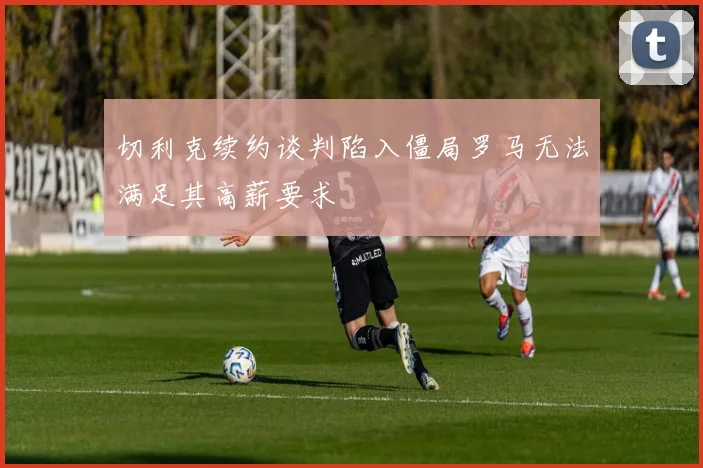 切利克续约谈判陷入僵局罗马无法满足其高薪要求
