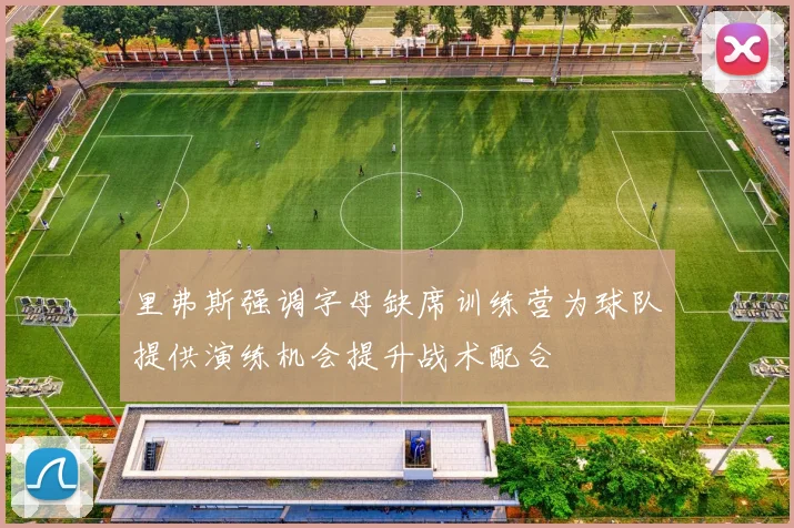 里弗斯强调字母缺席训练营为球队提供演练机会提升战术配合