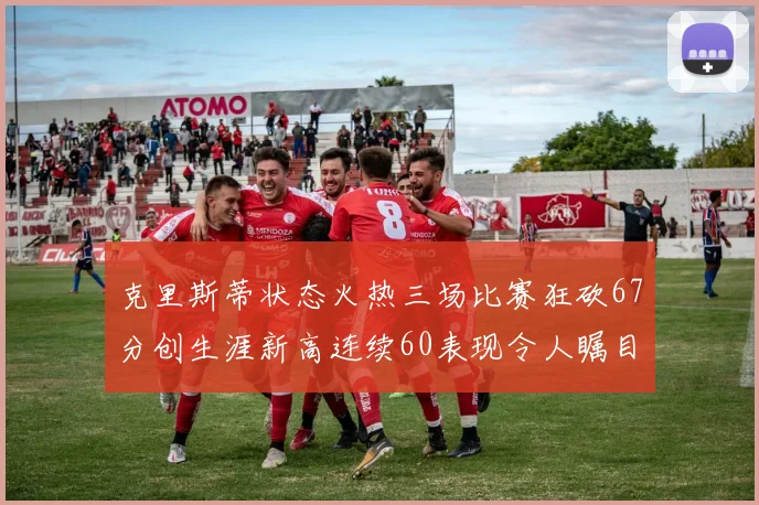克里斯蒂状态火热三场比赛狂砍67分创生涯新高连续60表现令人瞩目