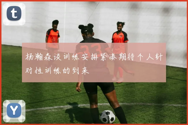 杨瀚森谈训练安排紧凑期待个人针对性训练的到来