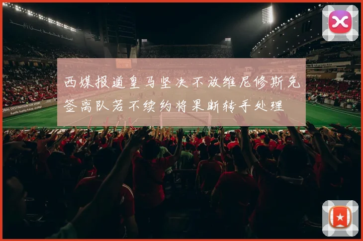 西媒报道皇马坚决不放维尼修斯免签离队若不续约将果断转手处理