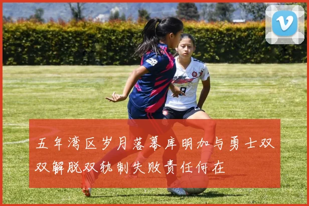 五年湾区岁月落幕库明加与勇士双双解脱双轨制失败责任何在