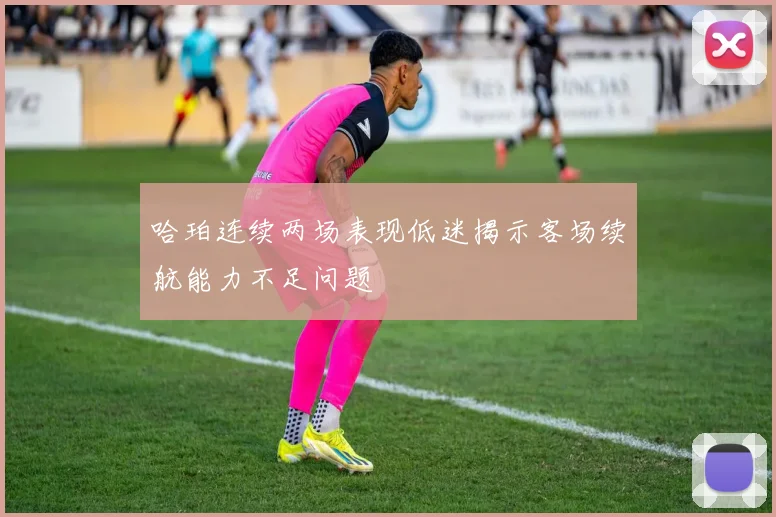 哈珀连续两场表现低迷揭示客场续航能力不足问题