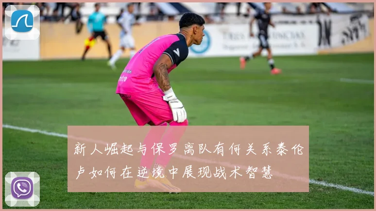 新人崛起与保罗离队有何关系泰伦卢如何在逆境中展现战术智慧