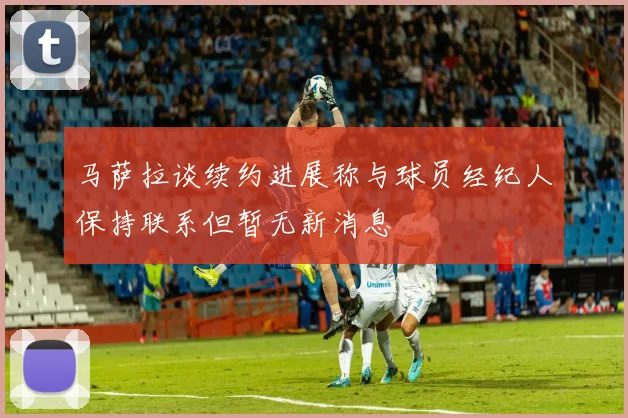 马萨拉谈续约进展称与球员经纪人保持联系但暂无新消息