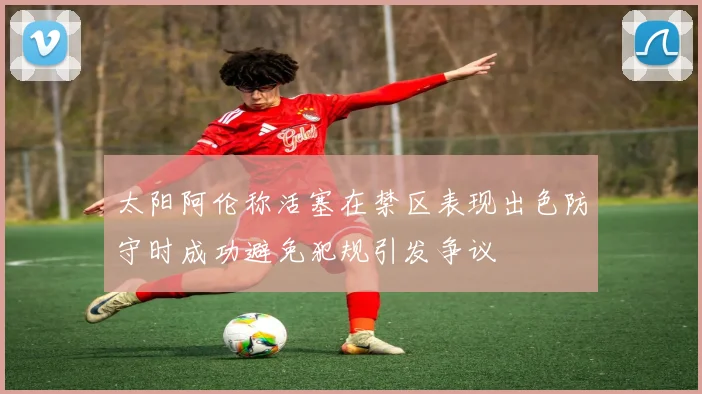 太阳阿伦称活塞在禁区表现出色防守时成功避免犯规引发争议