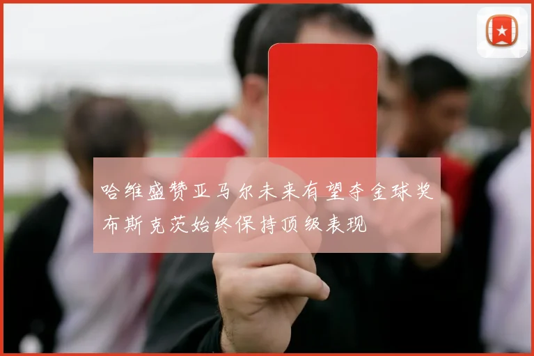 哈维盛赞亚马尔未来有望夺金球奖布斯克茨始终保持顶级表现