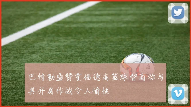 巴特勒盛赞霍福德高篮球智商称与其并肩作战令人愉快