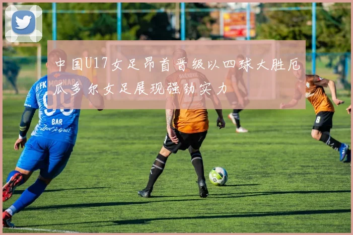 中国U17女足昂首晋级以四球大胜厄瓜多尔女足展现强劲实力