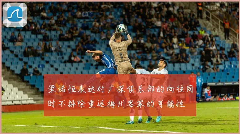 梁诺恒表达对广深俱乐部的向往同时不排除重返梅州客家的可能性