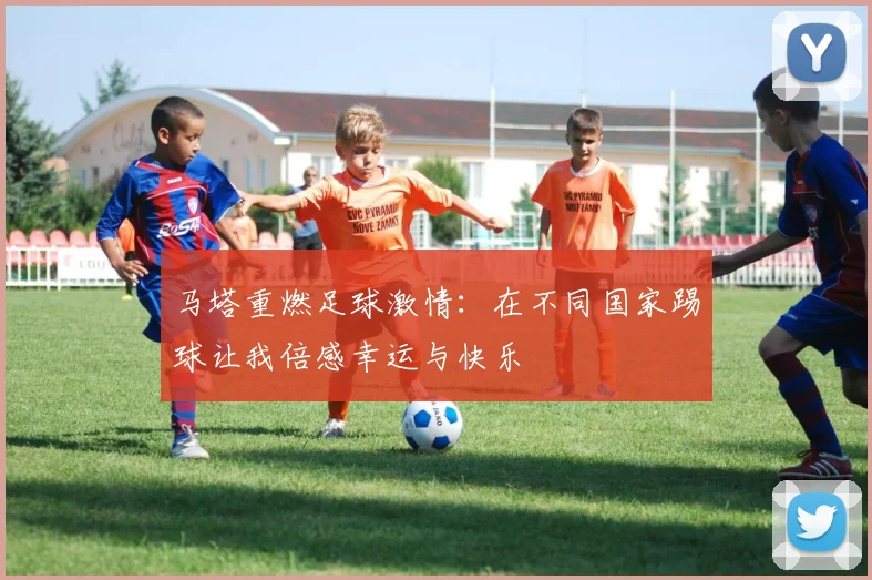 马塔重燃足球激情：在不同国家踢球让我倍感幸运与快乐