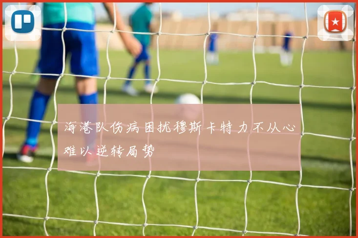 海港队伤病困扰穆斯卡特力不从心难以逆转局势