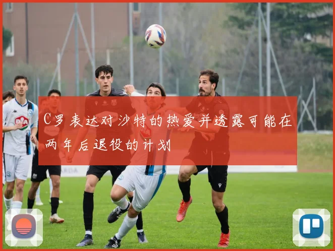 C罗表达对沙特的热爱并透露可能在两年后退役的计划