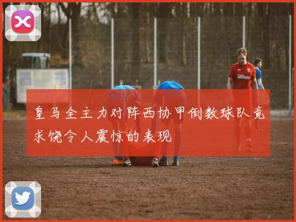 皇马全主力对阵西协甲倒数球队竟求饶令人震惊的表现