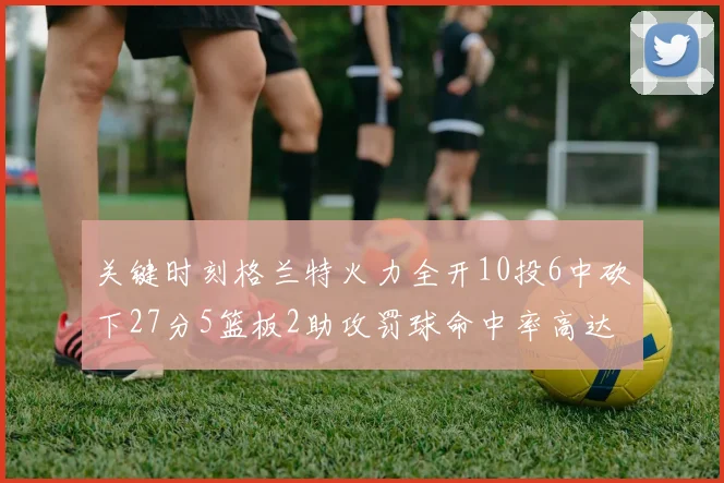 关键时刻格兰特火力全开10投6中砍下27分5篮板2助攻罚球命中率高达857