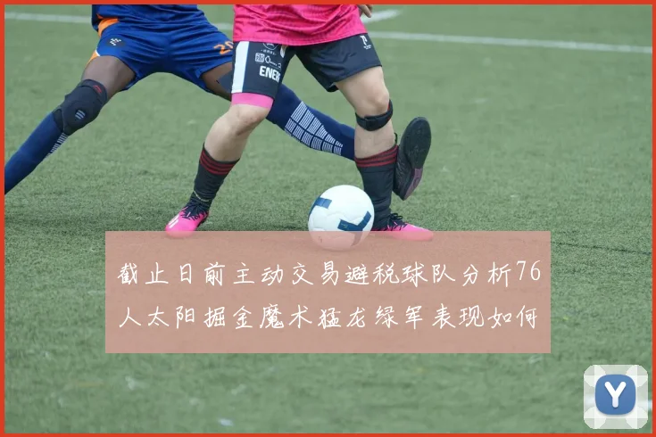 截止日前主动交易避税球队分析76人太阳掘金魔术猛龙绿军表现如何