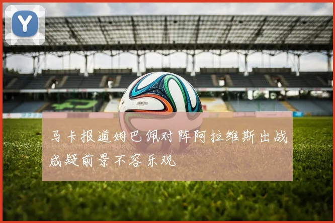 马卡报道姆巴佩对阵阿拉维斯出战成疑前景不容乐观