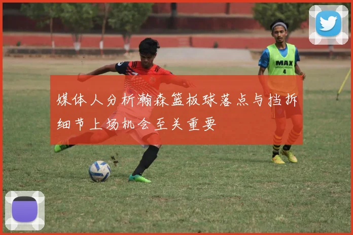 媒体人分析瀚森篮板球落点与挡拆细节上场机会至关重要