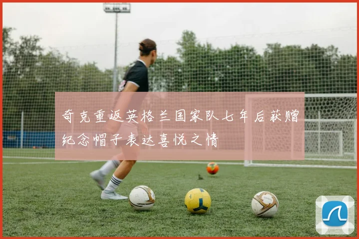 奇克重返英格兰国家队七年后获赠纪念帽子表达喜悦之情