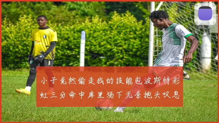 小子竟然偷走我的技能包波斯特彩虹三分命中库里场下无奈抱头叹息